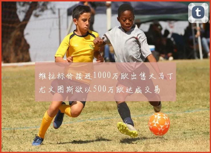 维拉标价接近1000万欧出售大马丁尤文图斯欲以500万欧达成交易