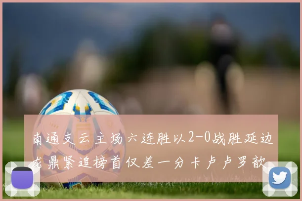 南通支云主场六连胜以2-0战胜延边龙鼎紧追榜首仅差一分卡卢卢罗歆破门助力