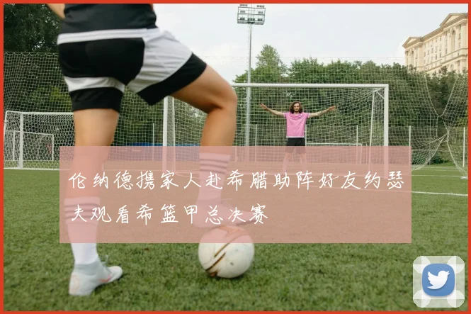 伦纳德携家人赴希腊助阵好友约瑟夫观看希篮甲总决赛