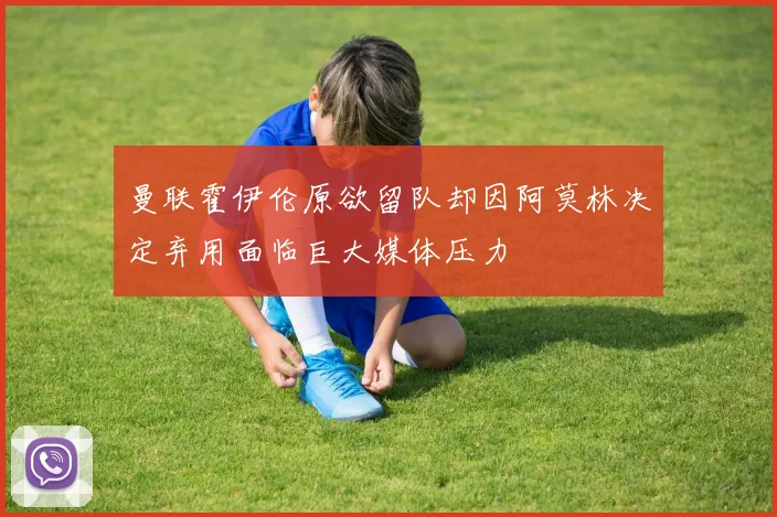 曼联霍伊伦原欲留队却因阿莫林决定弃用面临巨大媒体压力