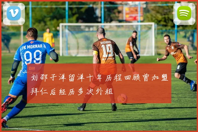 刘邵子洋留洋十年历程回顾曾加盟拜仁后经历多次外租