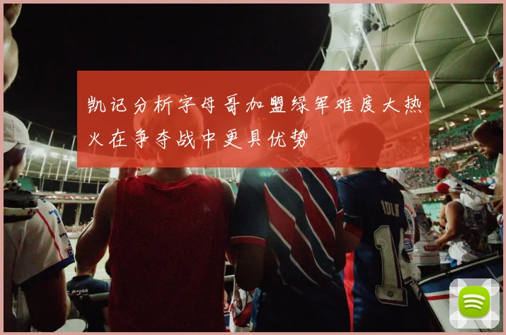 凯记分析字母哥加盟绿军难度大热火在争夺战中更具优势
