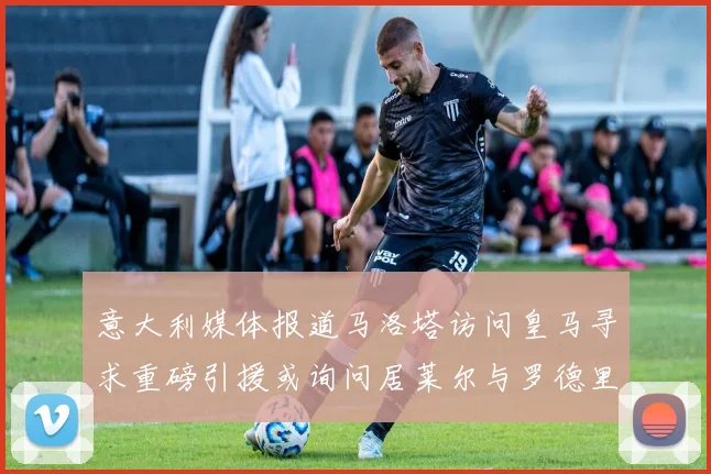 意大利媒体报道马洛塔访问皇马寻求重磅引援或询问居莱尔与罗德里戈