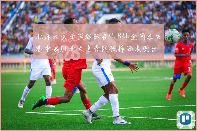 北师大女子篮球队在CUBAL全国总决赛中战胜北大李青阳张梓涵表现出色助力胜利