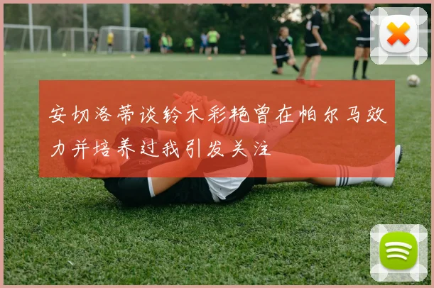 安切洛蒂谈铃木彩艳曾在帕尔马效力并培养过我引发关注