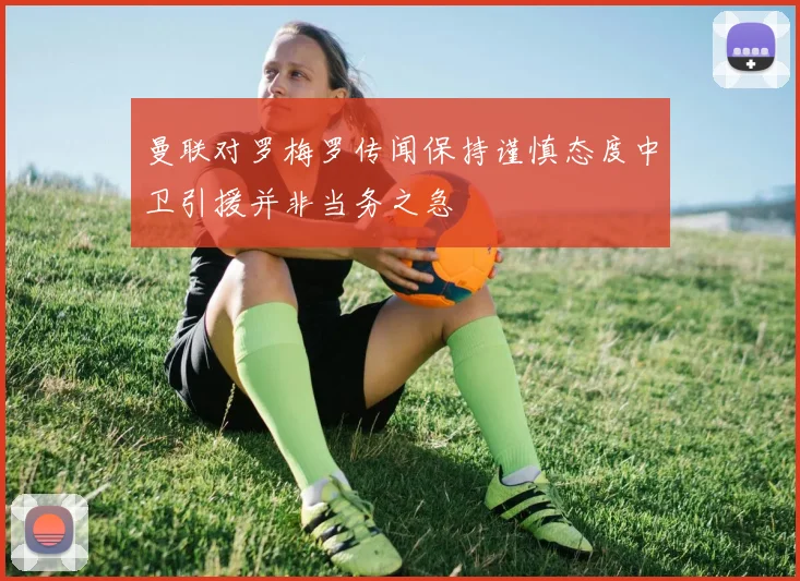 曼联对罗梅罗传闻保持谨慎态度中卫引援并非当务之急