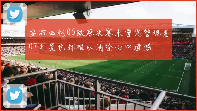 安布回忆05欧冠决赛未曾完整观看07年复仇却难以消除心中遗憾