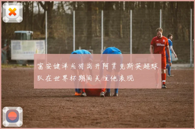 富安健洋或将离开阿贾克斯英超球队在世界杯期间关注他表现