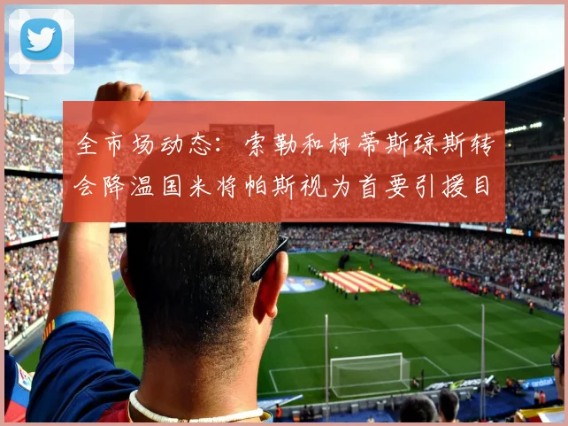 全市场动态：索勒和柯蒂斯琼斯转会降温国米将帕斯视为首要引援目标