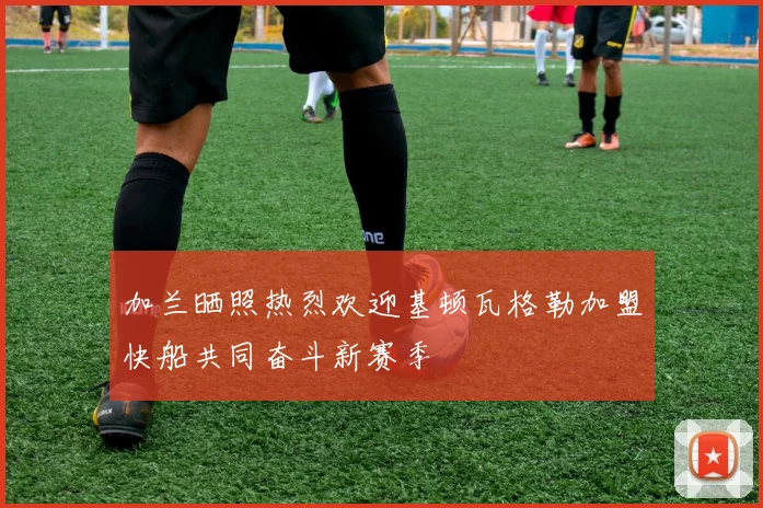 加兰晒照热烈欢迎基顿瓦格勒加盟快船共同奋斗新赛季